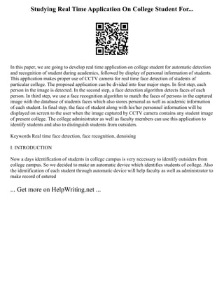 Studying Real Time Application On College Student For...
In this paper, we are going to develop real time application on college student for automatic detection
and recognition of student during academics, followed by display of personal information of students.
This application makes proper use of CCTV camera for real time face detection of students of
particular college. The proposed application can be divided into four major steps. In first step, each
person in the image is detected. In the second step, a face detection algorithm detects faces of each
person. In third step, we use a face recognition algorithm to match the faces of persons in the captured
image with the database of students faces which also stores personal as well as academic information
of each student. In final step, the face of student along with his/her personnel information will be
displayed on screen to the user when the image captured by CCTV camera contains any student image
of present college. The college administrator as well as faculty members can use this application to
identify students and also to distinguish students from outsiders.
Keywords Real time face detection, face recognition, denoising
I. INTRODUCTION
Now a days identification of students in college campus is very necessary to identify outsiders from
college campus. So we decided to make an automatic device which identifies students of college. Also
the identification of each student through automatic device will help faculty as well as administrator to
make record of entered
... Get more on HelpWriting.net ...
 