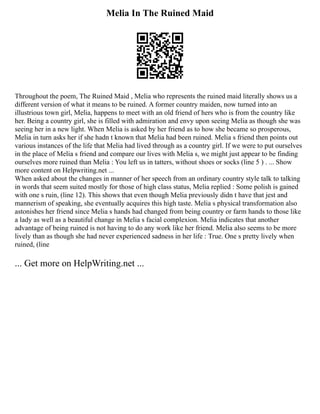 Melia In The Ruined Maid
Throughout the poem, The Ruined Maid , Melia who represents the ruined maid literally shows us a
different version of what it means to be ruined. A former country maiden, now turned into an
illustrious town girl, Melia, happens to meet with an old friend of hers who is from the country like
her. Being a country girl, she is filled with admiration and envy upon seeing Melia as though she was
seeing her in a new light. When Melia is asked by her friend as to how she became so prosperous,
Melia in turn asks her if she hadn t known that Melia had been ruined. Melia s friend then points out
various instances of the life that Melia had lived through as a country girl. If we were to put ourselves
in the place of Melia s friend and compare our lives with Melia s, we might just appear to be finding
ourselves more ruined than Melia : You left us in tatters, without shoes or socks (line 5 ) . ... Show
more content on Helpwriting.net ...
When asked about the changes in manner of her speech from an ordinary country style talk to talking
in words that seem suited mostly for those of high class status, Melia replied : Some polish is gained
with one s ruin, (line 12). This shows that even though Melia previously didn t have that jest and
mannerism of speaking, she eventually acquires this high taste. Melia s physical transformation also
astonishes her friend since Melia s hands had changed from being country or farm hands to those like
a lady as well as a beautiful change in Melia s facial complexion. Melia indicates that another
advantage of being ruined is not having to do any work like her friend. Melia also seems to be more
lively than as though she had never experienced sadness in her life : True. One s pretty lively when
ruined, (line
... Get more on HelpWriting.net ...
 