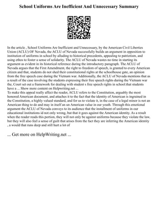 School Uniforms Are Inefficient And Unnecessary Summary
In the article , School Uniforms Are Inefficient and Unnecessary, by the American Civil Liberties
Union (ACLU) OF Nevada, the ACLU of Nevada successfully builds an argument in opposition to
institution of uniforms in school by alluding to historical precedents, appealing to patriotism, and
using ethos to foster a sense of solidarity. The ACLU of Nevada wastes no time in starting its
argument as evident in its historical reference during the introductory paragraph. The ACLU of
Nevada argues that the First Amendment, the right to freedom of speech, is granted to every American
citizen and that, students do not shed their constitutional rights at the schoolhouse gate, an opinion
from the free speech case during the Vietnam war. Additionally, the ACLU of Nevada mentions that as
a result of the case involving the students expressing their free speech rights during the Vietnam war
the, Court set out a framework for dealing with student s free speech rights in school:that students
have a ... Show more content on Helpwriting.net ...
To make this appeal really affect the reader, ACLU refers to the Constitution, arguably the most
honored American document, and attaches it to the fact that the identity of American is ingrained in
the Constitution, a highly valued standard, and for us to violate it, in the case of a legal minor is not an
American thing to do and may in itself an un American value in our youth. Through this emotional
argument the ACLU of Nevada conveys to its audience that the installment of uniforms in our
educational institutions id not only wrong, but that it goes against the American identity. As a result
when the reader reads this portion, they will not only be against uniforms because they violate the law,
but they will also feel a sense of guilt that arises from the fact they are inferring the American identity
, a would that runs deep and still hurt a lot of
... Get more on HelpWriting.net ...
 