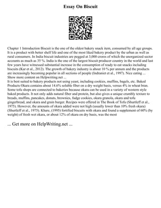 Essay On Biscuit
Chapter 1 Introduction Biscuit is the one of the oldest bakery snack item, consumed by all age groups.
It is a product with better shelf life and one of the most liked bakery product by the urban as well as
rural consumers. In India biscuit industries are pegged at 3,000 crores of which the unorganized sector
accounts as much as 35 %. India is the one of the largest biscuit producer country in the world and last
few years have witnessed substantial increase in the consumption of ready to eat snacks including
biscuits (Kar et al., 2012). The growth of bakery industry is about 10 % per annum and the products
are increasingly becoming popular in all sections of people (Indraniet et al., 1997). Nice eating ...
Show more content on Helpwriting.net ...
It is best suited to bakery products not using yeast, including cookies, muffins, bagels, etc. Baked
Products Okara contains about 14.6% soluble fiber on a dry weight basis, versus 4% in wheat bran.
Some tofu shops are connected to bakeries because okara can be used in a variety of western style
baked products. It not only adds natural fiber and protein, but also gives a unique crumbly texture to
breads, muffins, pancakes, donuts, brownies, fudge cookies, okara granola, okara and tofu
gingerbread, and okara and grain burger. Recipes were offered in The Book of Tofu (Shurtleff et al.,
1975). However, the amounts of okara added were not high (usually lower than 10% fresh okara)
(Shurtleff et al., 1975). Khare, (1995) fortified biscuits with okara and found a supplement of 60% (by
weight) of fresh wet okara, or about 12% of okara on dry basis, was the most
... Get more on HelpWriting.net ...
 