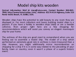 Model ship kits wooden
Contact information: Mail id- rjeya@utsca.com, Contact Number- 866-865-
7900, http://www.historicships.com/, Address- 822 N A1A Highway, Suite 310
Ponte Vedra Beach, FL 32082, USA.
Wooden ships have the potential to add beauty to any room they are
displayed in. For most collectors and lovers building model ships is a
passion. If you have a hobby in wooden ships lately or are a newbie
collector, then proper right here are a few shopping for
recommendations which will assist you convey an elegant mannequin
ship for your home.
The archives of the ship are good sized to comprehend when you are
finding out to assemble a model ship. The model of a ship which
performed an extremely good role in archives is more treasured than a
ship. However, you might additionally mirror inconsideration on
shopping for a ship if it is in some way related to the preceding of your
family, town or country; even it wasn't a phase of a superb historic
event.
 