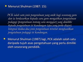    Menurut Shulman (1987: 15):

    PCK ialah satu jenis pengetahuan yang unik bagi seseorang guru
    dan ia berdasarkan kepada cara guru mengaitkan pengetahuan
    pedagogi (pengetahuan tentang cara mengajar) yang dimiliki
    kepada pengetahuan isi kandungan (apa yang perlu diajar).
    Integrasi kedua-dua jenis pengetahuan tersebut menghasilkan
    pengetahuan pedagogi isi kandungan.
   Menurut Shulman (1987) lagi, PCK adalah salah satu
    daripada tujuh asas pengetahuan yang perlu dimiliki
    oleh seseorang pendidik.
 