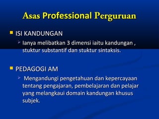 Asas Professional Perguruan
   ISI KANDUNGAN
       Ianya melibatkan 3 dimensi iaitu kandungan ,
        stuktur substantif dan stuktur sintaksis.

   PEDAGOGI AM
        Mengandungi pengetahuan dan kepercayaan
        tentang pengajaran, pembelajaran dan pelajar
        yang melangkaui domain kandungan khusus
        subjek.
 