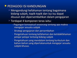    PEDAGOGI ISI KANDUNGAN
     Mengandungi kefahaman tentang bagaimana
      bidang subjek, topik-topik dan isu-isu dapat
      disusun dan dipersembahkan dalam pengajaran
     Terdapat 4 komponen teras iaitu:
        - Pegangan konseptual seseorang tentang apa makna
          mengajar sesuatu subjek
        - Strategi pengajaran dan persembahan
        - Pengetahuan tentang kefahaman dan ketidakfahaman
          pelajar-pelajar tentang bidang subjek
        - Pengetahuan yang mendalam tentang kurikulum dan
          bahan-bahan yang diperlukanuntuk mengajar sesuatu
          subjek khusus.
 