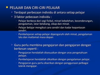    PELAJAR DAN CIRI-CIRI PELAJAR
       Terdapat perbezaan individu di antara setiap pelajar
       3 faktor pebezaan individu :
         -   Pelajar berbeza dari segi fizikal, minat kebolehan, kecenderungan,
             pengalaman, latar belakang, sikap dan minat.
         -   Pelajar belajar mengikut cara sendiri dan kadar kepantasan
             sendiri.
         -   Pembelajaran setiap pelajar dipengaruhi oleh minat, pengalaman
             lalu dan matlamat masa depan

       Guru perlu membina pengajaran dan pengajaran dengan
        berkesan seperti :
         -   Pengajaran hendaklah disesuaikan dengan aras pengetahuan
             pelajar.
         -   Pembelajaran hendaklah dikaitkan dengan pengalaman pelajar.
         -   Pengajaran guru perlu diserikan dengan penggunaan pelbagai
             teknik mengajar.
 