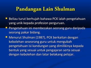 Pandangan Lain Shulman
   Beliau turut berhujah bahawa PCK ialah pengetahuan
    yang unik kepada profesion perguruan.
   Pengetahuan ini membezakan seorang guru daripada
    seorang pakar bidang.
   Menurut Shulman (1987), PCK berkaitan dengan
    kebolehan seseorang guru untuk mengubah
    pengetahuan isi kandungan yang dimilikinya kepada
    bentuk yang sesuai untuk pengajaran serta sesuai
    dengan kebolehan dan latar belakang pelajar.
 
