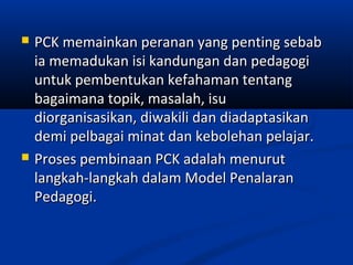    PCK memainkan peranan yang penting sebab
    ia memadukan isi kandungan dan pedagogi
    untuk pembentukan kefahaman tentang
    bagaimana topik, masalah, isu
    diorganisasikan, diwakili dan diadaptasikan
    demi pelbagai minat dan kebolehan pelajar.
   Proses pembinaan PCK adalah menurut
    langkah-langkah dalam Model Penalaran
    Pedagogi.
 
