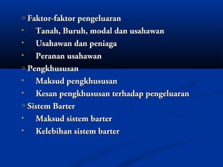 o Faktor-faktor pengeluaran
•   Tanah, Buruh, modal dan usahawan
•   Usahawan dan peniaga
•   Peranan usahawan
o Pengkhususan

•   Maksud pengkhususan
•   Kesan pengkhususan terhadap pengeluaran
o Sistem Barter

•   Maksud sistem barter
•   Kelebihan sistem barter
 
