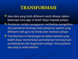 TRANSFORMASI
   Idea-idea yang telah difahami mesti ditukar dalam
    beberapa cara agar ia boleh diajar kepada pelajar.
   Penalaran melalui pengajaran melibatkan pengalihan
    dari pemikiran tentang mata pelajaran seperti yang
    difahami oleh guru ke minda dan motivasi pelajar.
   Transformasi isi kandungan ke dalam bentuk yang
    boleh diajar memerlukan pemahaman tentang hasil
    pembelajaran dan bagaimana pelajar menunjukkan
    apa yang ia telah pelajari.
 