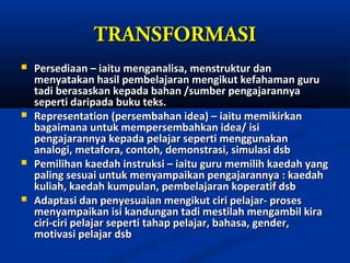 TRANSFORMASI
   Persediaan – iaitu menganalisa, menstruktur dan
    menyatakan hasil pembelajaran mengikut kefahaman guru
    tadi berasaskan kepada bahan /sumber pengajarannya
    seperti daripada buku teks.
   Representation (persembahan idea) – iaitu memikirkan
    bagaimana untuk mempersembahkan idea/ isi
    pengajarannya kepada pelajar seperti menggunakan
    analogi, metafora, contoh, demonstrasi, simulasi dsb
   Pemilihan kaedah instruksi – iaitu guru memilih kaedah yang
    paling sesuai untuk menyampaikan pengajarannya : kaedah
    kuliah, kaedah kumpulan, pembelajaran koperatif dsb
   Adaptasi dan penyesuaian mengikut ciri pelajar- proses
    menyampaikan isi kandungan tadi mestilah mengambil kira
    ciri-ciri pelajar seperti tahap pelajar, bahasa, gender,
    motivasi pelajar dsb
 