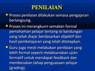 PENILAIAN
   Proses penilaian dilakukan semasa pengajaran
    berlangsung.
   Proses ini merangkumi semakan formal
    pemahaman pelajar tentang isi kandungan
    yang telah diajar berdasarkan objektif dan
    hasil pembelajaran yang telah ditetapkan.
   Guru juga mesti melakukan penilaian yang
    lebih formal seperti melaksanakan ujian
    formatif untuk mendapat feedback dan
    membezakan tahap penguasaan pelajar
    (grading).
 