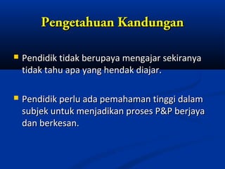 Pengetahuan Kandungan

   Pendidik tidak berupaya mengajar sekiranya
    tidak tahu apa yang hendak diajar.

   Pendidik perlu ada pemahaman tinggi dalam
    subjek untuk menjadikan proses P&P berjaya
    dan berkesan.
 