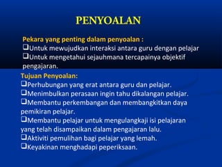 PENYOALAN
 Pekara yang penting dalam penyoalan :
 Untuk mewujudkan interaksi antara guru dengan pelajar
 Untuk mengetahui sejauhmana tercapainya objektif
 pengajaran.
Tujuan Penyoalan:
Perhubungan yang erat antara guru dan pelajar.
Menimbulkan perasaan ingin tahu dikalangan pelajar.
Membantu perkembangan dan membangkitkan daya
pemikiran pelajar.
Membantu pelajar untuk mengulangkaji isi pelajaran
yang telah disampaikan dalam pengajaran lalu.
Aktiviti pemulihan bagi pelajar yang lemah.
Keyakinan menghadapi peperiksaan.
 