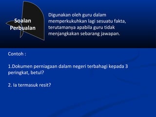 Digunakan oleh guru dalam
 Soalan            memperkukuhkan lagi sesuatu fakta,
Perbualan          terutamanya apabila guru tidak
                   menjangkakan sebarang jawapan.


Contoh :

1.Dokumen perniagaan dalam negeri terbahagi kepada 3
peringkat, betul?

2. Ia termasuk resit?
 