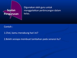 Digunakan oleh guru untuk
  Soalan          menggalakkan perbincangan dalam
Pengurusan        kelas.




Contoh :

1.Chel, kamu menabung hari ini?

2.Boleh sesiapa membuat tambahan pada senarai itu?
 