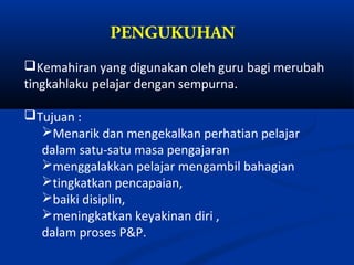 PENGUKUHAN
Kemahiran yang digunakan oleh guru bagi merubah
tingkahlaku pelajar dengan sempurna.

Tujuan :
  Menarik dan mengekalkan perhatian pelajar
  dalam satu-satu masa pengajaran
  menggalakkan pelajar mengambil bahagian
  tingkatkan pencapaian,
  baiki disiplin,
  meningkatkan keyakinan diri ,
  dalam proses P&P.
 