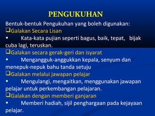 PENGUKUHAN
Bentuk-bentuk Pengukuhan yang boleh digunakan:
Galakan Secara Lisan
•     Kata-kata pujian seperti bagus, baik, tepat, bijak
cuba lagi, teruskan.
Galakan secara gerak-geri dan isyarat
•     Mengangguk-anggukkan kepala, senyum dan
menepuk-nepuk bahu tanda setuju
Galakan melalui jawapan pelajar
•     Mengulangi, mengaitkan, menggunakan jawapan
pelajar untuk perkembangan pelajaran.
Galakan dengan memberi ganjaran
•     Memberi hadiah, sijil penghargaan pada kejayaan
pelajar.
 