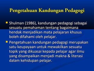 Pengetahuan Kandungan Pedagogi

   Shulman (1986), kandungan pedagogi sebagai
    sesuatu pemahaman tentang bagaimana
    hendak menjadikan mata pelajaran khusus
    boleh difahami oleh pelajar.
   Pengetahuan kandungan pedagogi merupakan
    satu keupayaan untuk mewakilkan sesuatu
    topik yang dikuasai kepada pelajar agar ilmu
    yang disampaikan menjadi makna & literasi
    dalam kehidupan pelajar.
 