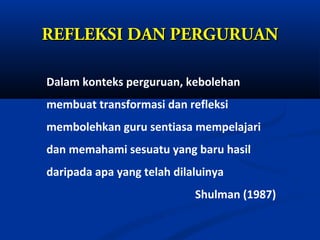 REFLEKSI DAN PERGURUAN

Dalam konteks perguruan, kebolehan
membuat transformasi dan refleksi
membolehkan guru sentiasa mempelajari
dan memahami sesuatu yang baru hasil
daripada apa yang telah dilaluinya
                            Shulman (1987)
 