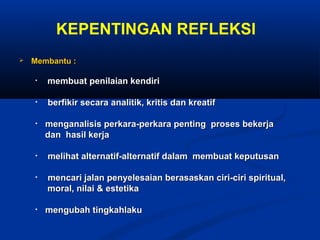 KEPENTINGAN REFLEKSI
   Membantu :

    •   membuat penilaian kendiri

    •   berfikir secara analitik, kritis dan kreatif

    •   menganalisis perkara-perkara penting proses bekerja
        dan hasil kerja

    •   melihat alternatif-alternatif dalam membuat keputusan

    •   mencari jalan penyelesaian berasaskan ciri-ciri spiritual,
        moral, nilai & estetika

    •   mengubah tingkahlaku
 