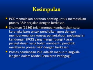 Kesimpulan
   PCK memainkan peranan penting untuk memastikan
    proses P&P berjalan dengan berkesan.
   Shulman (1986) telah memperkembangkan satu
    kerangka baru untuk pendidikan guru dengan
    memperkenalkan konsep pengetahuan pedagogi isi
    kandungan (PCK) yang mengandungi 7 asas
    pengetahuan yang boleh menbantu pendidik
    melakukan proses P&P dengan berkesan.
   Proses pembinaan PCK adalah menurut langkah-
    langkah dalam Model Penalaran Pedagogi.
 