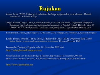 Rujukan
Zahari Ishak (2006). Psikologi Pendidikan: Realiti pengajaran dan pembelajaran. Masalah
   Pendidikan. Universiti Malaya.

Tengku Zawawi Tengku Zainal., Ramlee Mustapha., & Abdul Razak Habib. Pengetahuan Pedagogi isi
    kandungan guru Matematik bagi tajuk pecahan: Kajian kes di Sekolah Rendah. Dipetik pada 16
    November 2009 dari pkukmweb.ukm.my/~jurfpend/journal/.../pdf/BAB%5B08%5D.pdf

Kamarudin Hj. Husin., & Siti Hajar Hj. Abdul Aziz (2004). Pedagogi: Asas Pendidikan. Kayazano Enterprise

Khalid Ismail., Ibrahim Tamby Chek., & Baharudin Omar (2005). Pengurusan Bilik Darjah
   dalam konteks pengajaran dan pembelajaran perakaunan: Pearson Prentice Hall

Penaakulan Pedagogi. Dipetik pada 16 November 2009 dari
http://zulsophistsaidi.blogspot.com/

Model Penalaran dan Tindakan Pedagogi Shulman. Dipetik pada 16 November 2009 dari
http://www.teachersrock.net/Model%20Penalaran%20Pedagogi%20Shulman.hm

http://www.leeshulman.net
 
