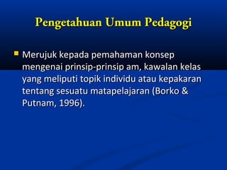 Pengetahuan Umum Pedagogi

   Merujuk kepada pemahaman konsep
    mengenai prinsip-prinsip am, kawalan kelas
    yang meliputi topik individu atau kepakaran
    tentang sesuatu matapelajaran (Borko &
    Putnam, 1996).
 