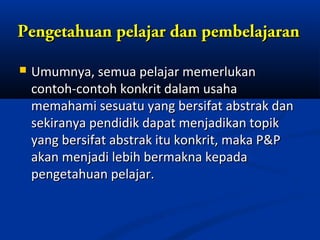 Pengetahuan pelajar dan pembelajaran

   Umumnya, semua pelajar memerlukan
    contoh-contoh konkrit dalam usaha
    memahami sesuatu yang bersifat abstrak dan
    sekiranya pendidik dapat menjadikan topik
    yang bersifat abstrak itu konkrit, maka P&P
    akan menjadi lebih bermakna kepada
    pengetahuan pelajar.
 