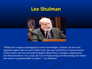 Lee Shulman




"Within the category of pedagogical content knowledge, I include, for the most
regularly taught topics in one’s subject area, the most useful form of representation
of those ideas, the most powerful analogies, illustrations, examples, explanations,
and demonstrations—in a word, the ways of representing and formulating the subject
that make it comprehensible to others." - Lee Shulman
 
