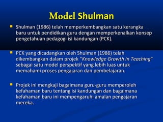 Model Shulman
   Shulman (1986) telah memperkembangkan satu kerangka
    baru untuk pendidikan guru dengan memperkenalkan konsep
    pengetahuan pedagogi isi kandungan (PCK).

   PCK yang dicadangkan oleh Shulman (1986) telah
    dikembangkan dalam projek “Knowledge Growth in Teaching”
    sebagai satu model perspektif yang lebih luas untuk
    memahami proses pengajaran dan pembelajaran.

   Projek ini mengkaji bagaimana guru-guru memperoleh
    kefahaman baru tentang isi kandungan dan bagaimana
    kefahaman baru ini mempengaruhi amalan pengajaran
    mereka.
 