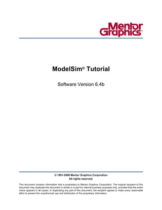 ModelSim® Tutorial

                                    Software Version 6.4b




                                  © 1991-2008 Mentor Graphics Corporation
                                            All rights reserved.

This document contains information that is proprietary to Mentor Graphics Corporation. The original recipient of this
document may duplicate this document in whole or in part for internal business purposes only, provided that this entire
notice appears in all copies. In duplicating any part of this document, the recipient agrees to make every reasonable
effort to prevent the unauthorized use and distribution of the proprietary information.
 
