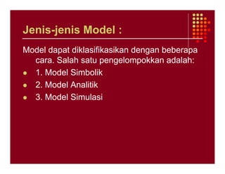 Jenis-jenis Model :
Model dapat diklasifikasikan dengan beberapa
  cara. Salah satu pengelompokkan adalah:
  1. Model Simbolik
  2. Model Analitik
  3. Model Simulasi
 