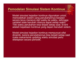 Pemodelan Simulasi Sistem Kontinue
  Model simulasi kejadian kontinue digunakan untuk
  memodelkan sistem yang perubahannya berjalan
  secara terus menerus dari waktu ke waktu, sehingga
  variabel state berubah nilainya dapat setiap waktu.
  Titik waktu perubahan bisa terjadi setiap saat. Event
  adalah kejadiaan kontinue yang dapat merubah sistem.

  Model simulasi kejadian kontinue mempunyai sifat
  dinamik, karena perubahannya bisa terjadi setiap saat
  maka mekanisme updating waktu simulasi perlu
  ditetapkan secara periodik.
 