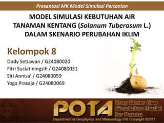 MODEL SIMULASI KEBUTUHAN AIR
TANAMAN KENTANG (Solanum Tuberosum L.)
DALAM SKENARIO PERUBAHAN IKLIM
Kelompok 8
Dody Setiawan / G24080020
Fitri Suciatiningsih / G24080031
Siti Annisa’ / G24080059
Yoga Prasaja / G24080069
Presentasi MK Model Simulasi Pertanian
 