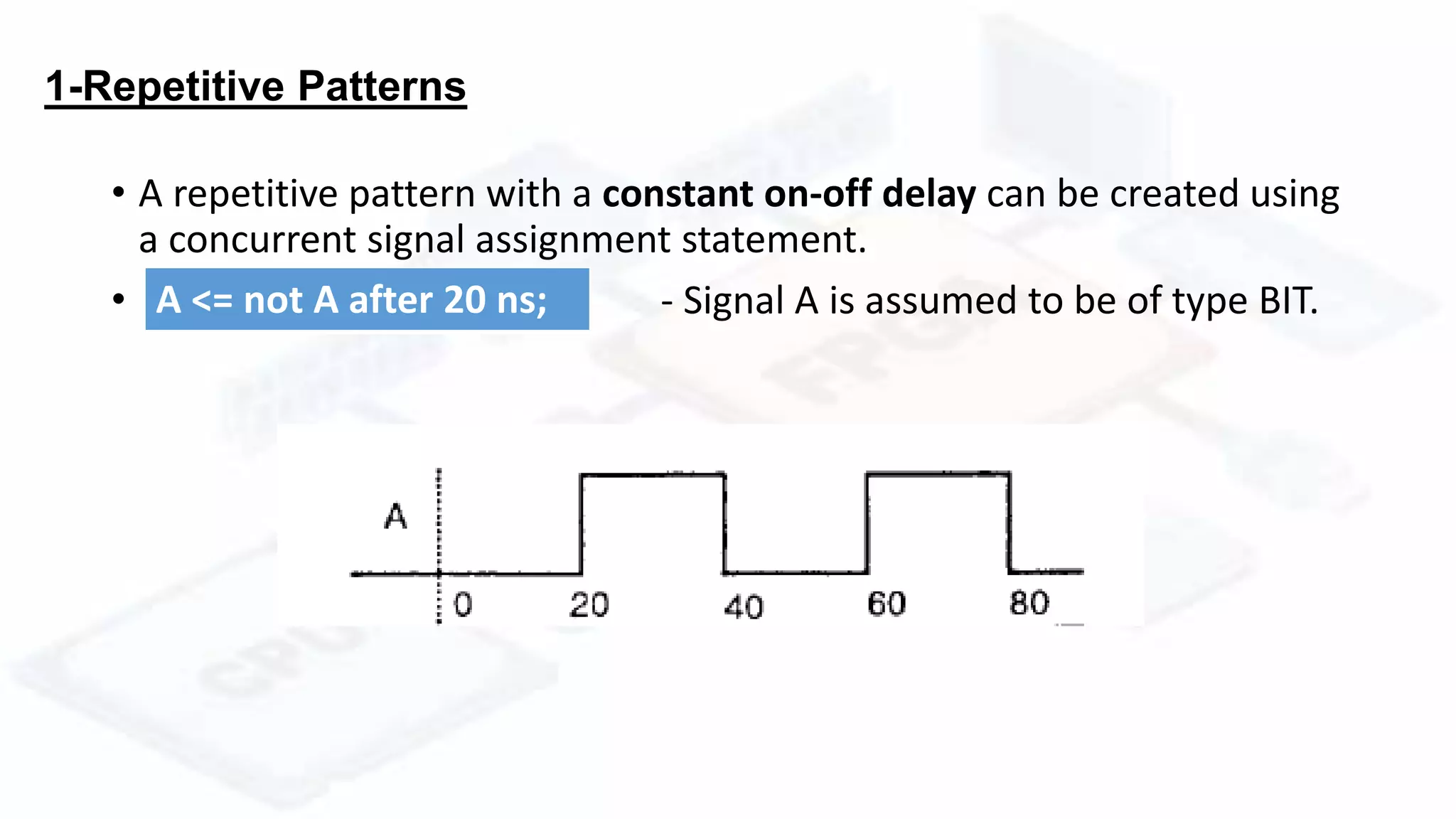 1-Repetitive Patterns
• A repetitive pattern with a constant on-off delay can be created using
a concurrent signal assignment statement.
• - Signal A is assumed to be of type BIT.A <= not A after 20 ns;
 