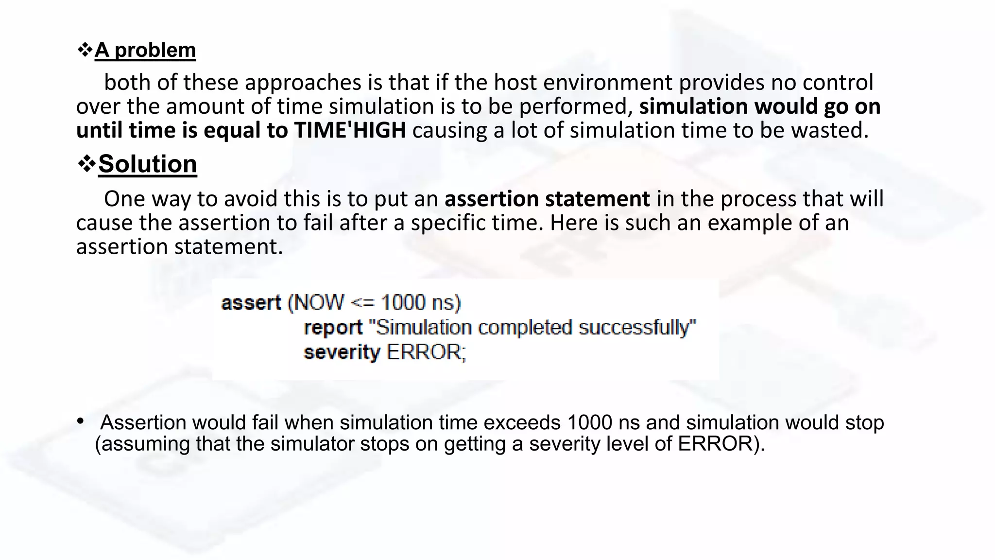 A problem
both of these approaches is that if the host environment provides no control
over the amount of time simulation is to be performed, simulation would go on
until time is equal to TIME'HIGH causing a lot of simulation time to be wasted.
Solution
One way to avoid this is to put an assertion statement in the process that will
cause the assertion to fail after a specific time. Here is such an example of an
assertion statement.
• Assertion would fail when simulation time exceeds 1000 ns and simulation would stop
(assuming that the simulator stops on getting a severity level of ERROR).
 