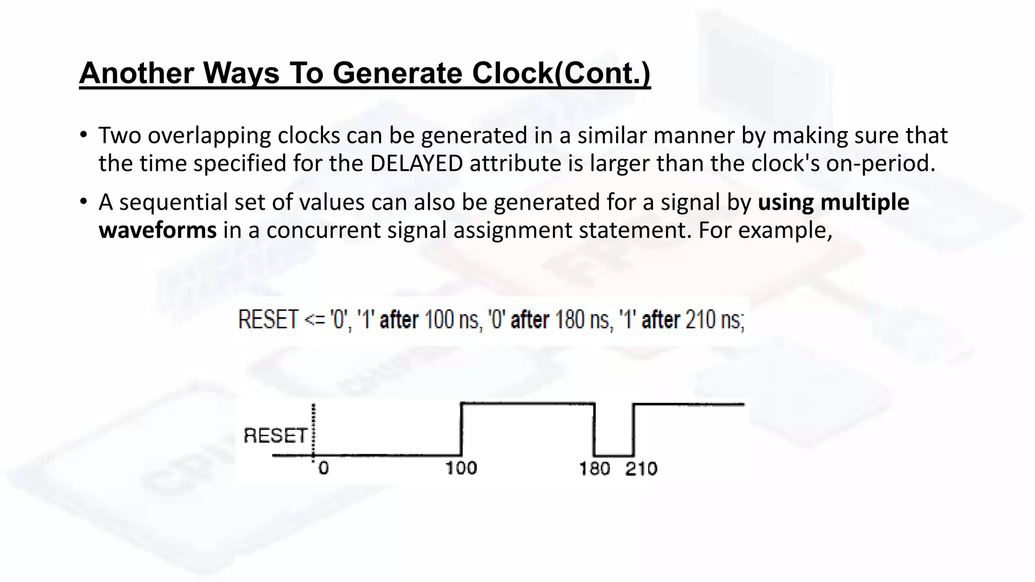 Another Ways To Generate Clock(Cont.)
• Two overlapping clocks can be generated in a similar manner by making sure that
the time specified for the DELAYED attribute is larger than the clock's on-period.
• A sequential set of values can also be generated for a signal by using multiple
waveforms in a concurrent signal assignment statement. For example,
 