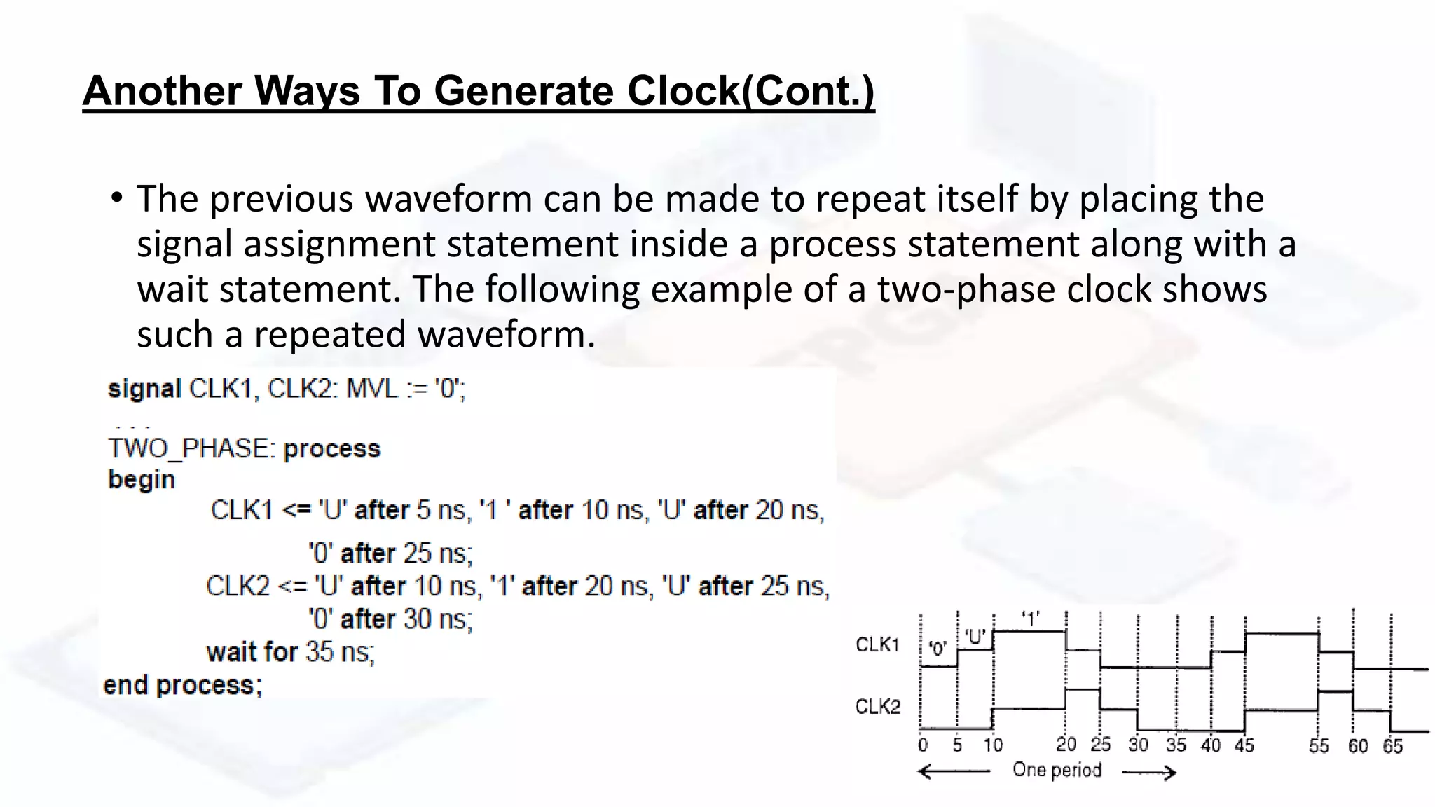 Another Ways To Generate Clock(Cont.)
• The previous waveform can be made to repeat itself by placing the
signal assignment statement inside a process statement along with a
wait statement. The following example of a two-phase clock shows
such a repeated waveform.
 