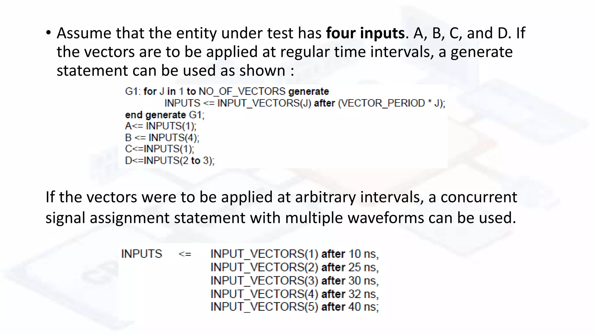 • Assume that the entity under test has four inputs. A, B, C, and D. If
the vectors are to be applied at regular time intervals, a generate
statement can be used as shown :
If the vectors were to be applied at arbitrary intervals, a concurrent
signal assignment statement with multiple waveforms can be used.
 