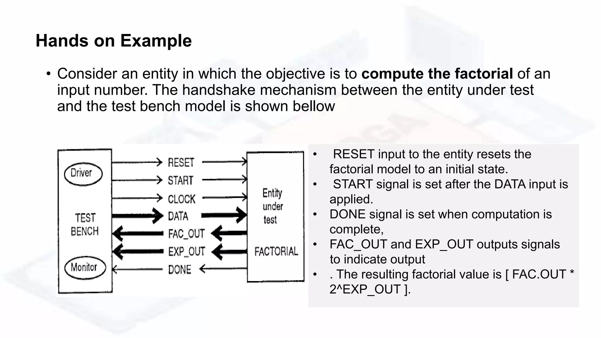• Consider an entity in which the objective is to compute the factorial of an
input number. The handshake mechanism between the entity under test
and the test bench model is shown bellow
• RESET input to the entity resets the
factorial model to an initial state.
• START signal is set after the DATA input is
applied.
• DONE signal is set when computation is
complete,
• FAC_OUT and EXP_OUT outputs signals
to indicate output
• . The resulting factorial value is [ FAC.OUT *
2^EXP_OUT ].
Hands on Example
 