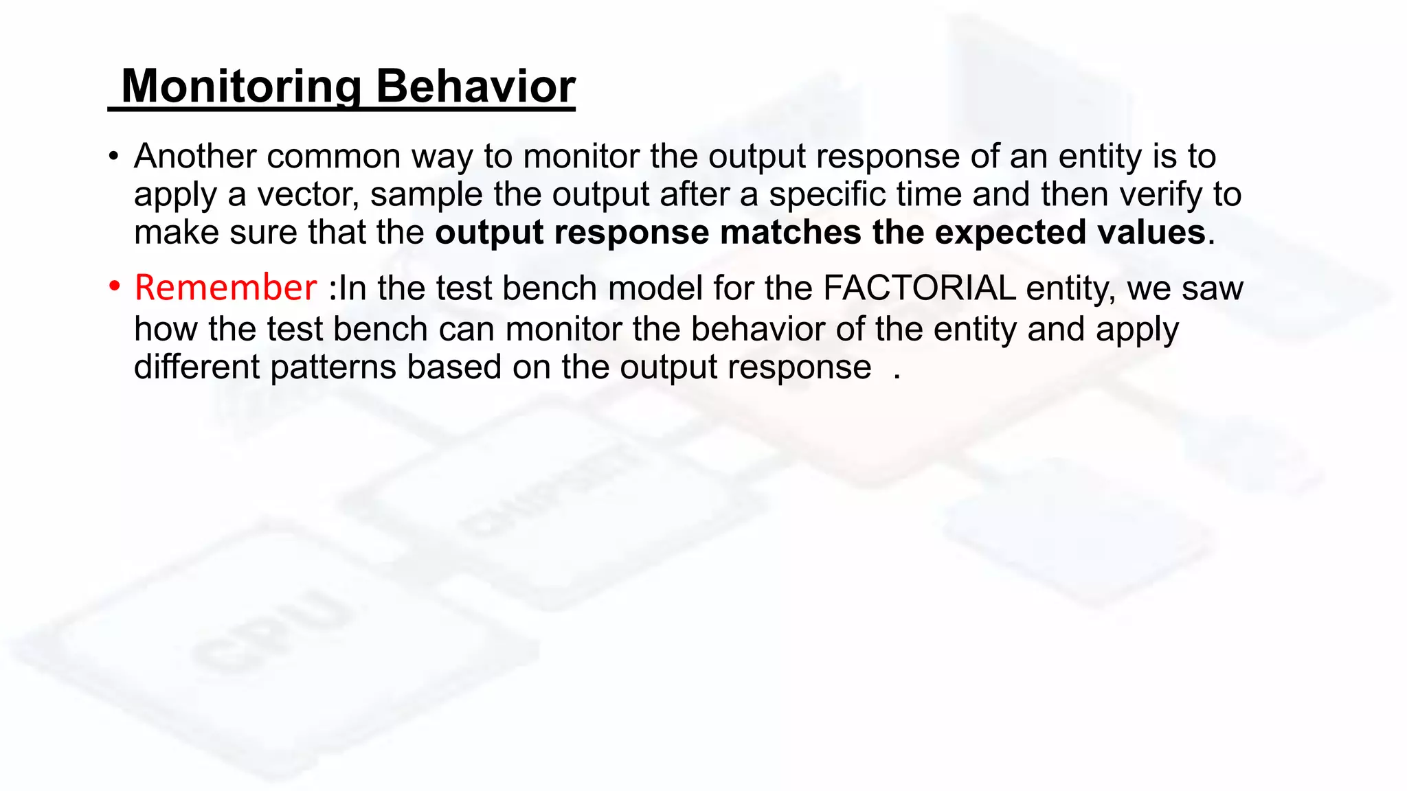 Monitoring Behavior
• Another common way to monitor the output response of an entity is to
apply a vector, sample the output after a specific time and then verify to
make sure that the output response matches the expected values.
• Remember :In the test bench model for the FACTORIAL entity, we saw
how the test bench can monitor the behavior of the entity and apply
different patterns based on the output response .
 