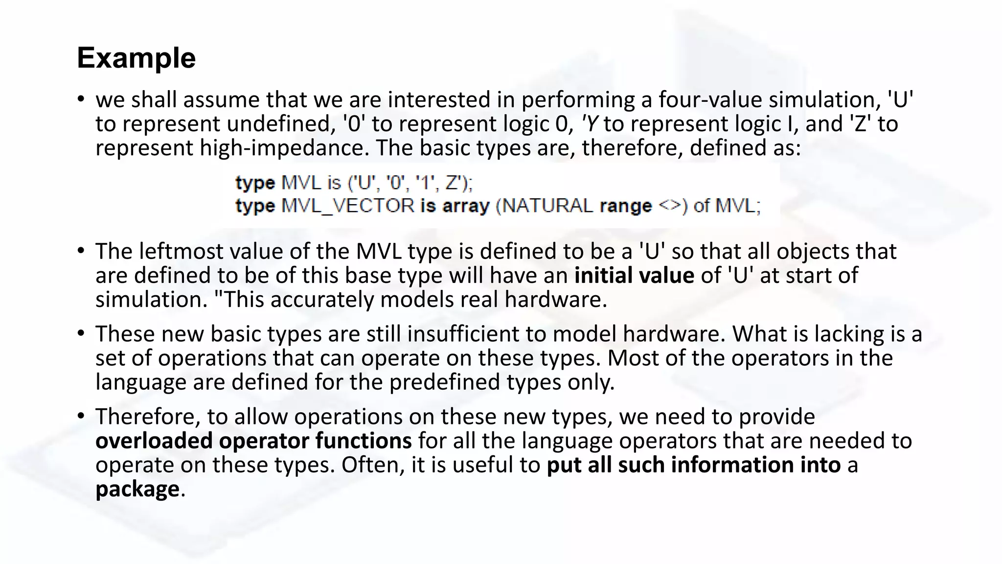 Example
• we shall assume that we are interested in performing a four-value simulation, 'U'
to represent undefined, '0' to represent logic 0, 'Y to represent logic I, and 'Z' to
represent high-impedance. The basic types are, therefore, defined as:
• The leftmost value of the MVL type is defined to be a 'U' so that all objects that
are defined to be of this base type will have an initial value of 'U' at start of
simulation. "This accurately models real hardware.
• These new basic types are still insufficient to model hardware. What is lacking is a
set of operations that can operate on these types. Most of the operators in the
language are defined for the predefined types only.
• Therefore, to allow operations on these new types, we need to provide
overloaded operator functions for all the language operators that are needed to
operate on these types. Often, it is useful to put all such information into a
package.
 