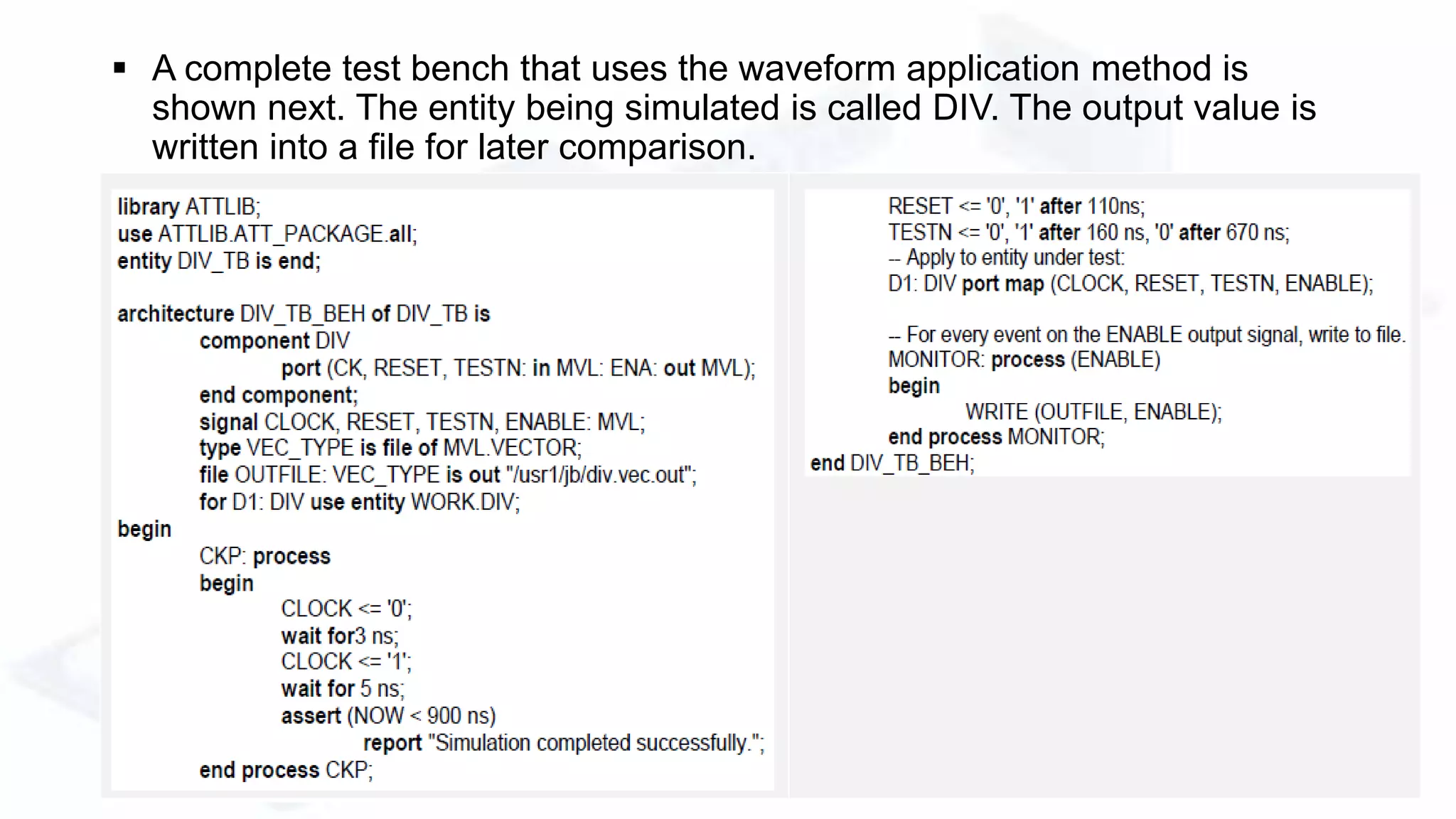  A complete test bench that uses the waveform application method is
shown next. The entity being simulated is called DIV. The output value is
written into a file for later comparison.
 