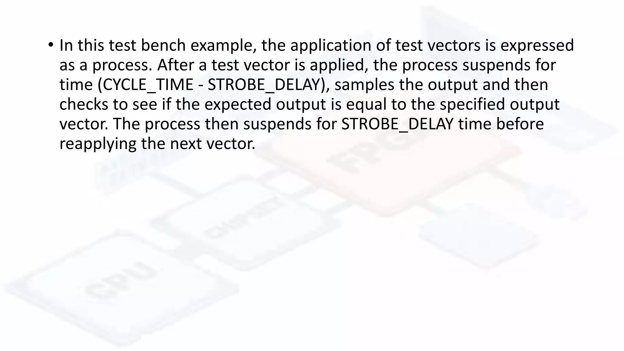 • In this test bench example, the application of test vectors is expressed
as a process. After a test vector is applied, the process suspends for
time (CYCLE_TIME - STROBE_DELAY), samples the output and then
checks to see if the expected output is equal to the specified output
vector. The process then suspends for STROBE_DELAY time before
reapplying the next vector.
 