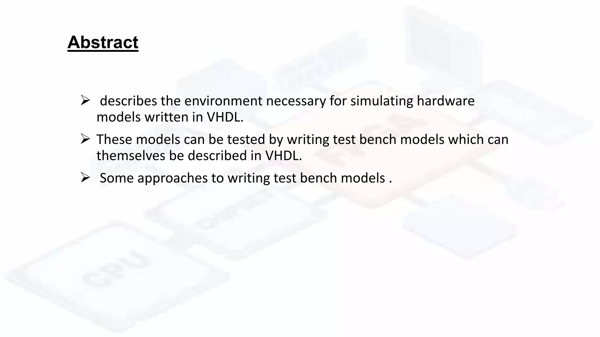 Abstract
 describes the environment necessary for simulating hardware
models written in VHDL.
 These models can be tested by writing test bench models which can
themselves be described in VHDL.
 Some approaches to writing test bench models .
 