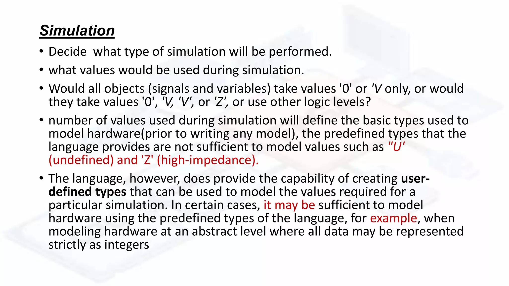 Simulation
• Decide what type of simulation will be performed.
• what values would be used during simulation.
• Would all objects (signals and variables) take values '0' or 'V only, or would
they take values '0', 'V, 'V', or 'Z', or use other logic levels?
• number of values used during simulation will define the basic types used to
model hardware(prior to writing any model), the predefined types that the
language provides are not sufficient to model values such as "U'
(undefined) and 'Z' (high-impedance).
• The language, however, does provide the capability of creating user-
defined types that can be used to model the values required for a
particular simulation. In certain cases, it may be sufficient to model
hardware using the predefined types of the language, for example, when
modeling hardware at an abstract level where all data may be represented
strictly as integers
 