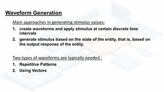 Waveform Generation
Main approaches in generating stimulus values:
1. create waveforms and apply stimulus at certain discrete time
intervals
2. generate stimulus based on the state of the entity, that is, based on
the output response of the entity.
Two types of waveforms are typically needed :
1. Repetitive Patterns
2. Using Vectors
 