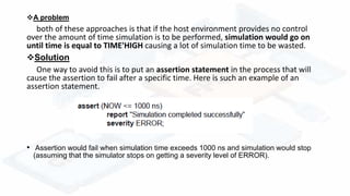 A problem
both of these approaches is that if the host environment provides no control
over the amount of time simulation is to be performed, simulation would go on
until time is equal to TIME'HIGH causing a lot of simulation time to be wasted.
Solution
One way to avoid this is to put an assertion statement in the process that will
cause the assertion to fail after a specific time. Here is such an example of an
assertion statement.
• Assertion would fail when simulation time exceeds 1000 ns and simulation would stop
(assuming that the simulator stops on getting a severity level of ERROR).
 