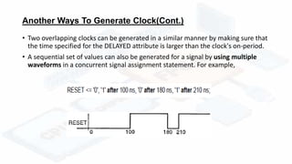 Another Ways To Generate Clock(Cont.)
• Two overlapping clocks can be generated in a similar manner by making sure that
the time specified for the DELAYED attribute is larger than the clock's on-period.
• A sequential set of values can also be generated for a signal by using multiple
waveforms in a concurrent signal assignment statement. For example,
 