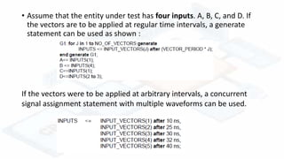 • Assume that the entity under test has four inputs. A, B, C, and D. If
the vectors are to be applied at regular time intervals, a generate
statement can be used as shown :
If the vectors were to be applied at arbitrary intervals, a concurrent
signal assignment statement with multiple waveforms can be used.
 